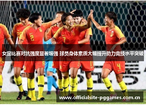 女足比赛对抗强度显著增强 球员身体素质大幅提升助力竞技水平突破